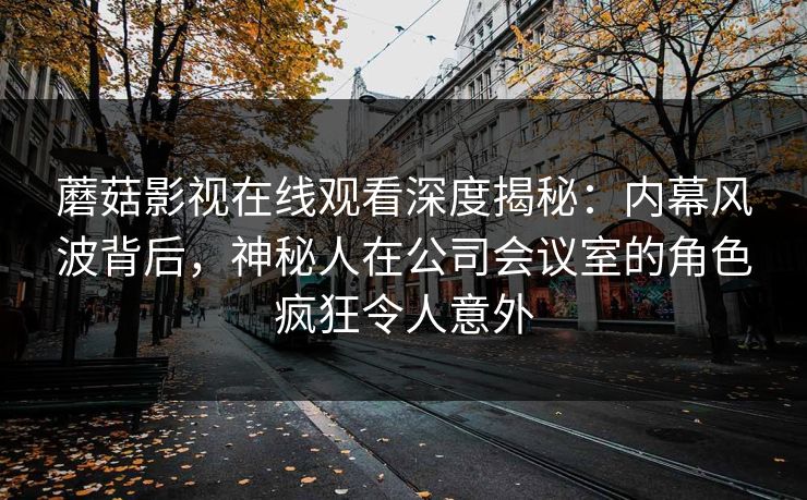 蘑菇影视在线观看深度揭秘：内幕风波背后，神秘人在公司会议室的角色疯狂令人意外