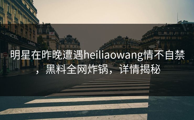 明星在昨晚遭遇heiliaowang情不自禁，黑料全网炸锅，详情揭秘