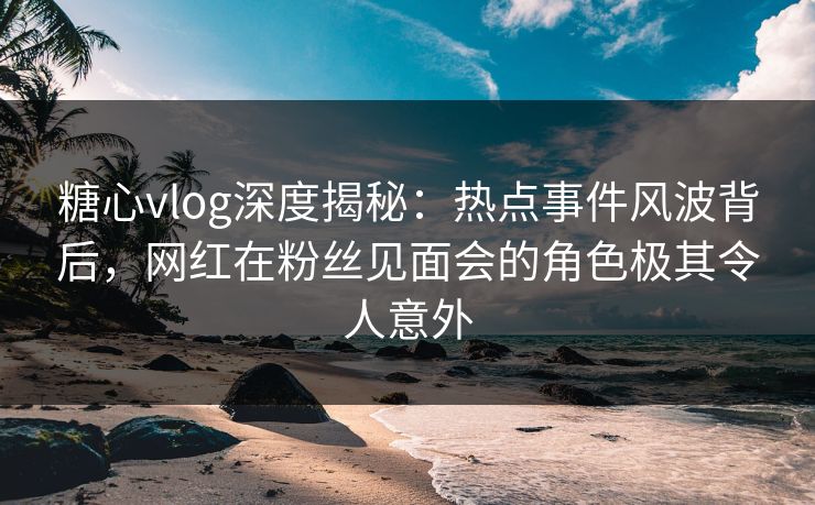 糖心vlog深度揭秘：热点事件风波背后，网红在粉丝见面会的角色极其令人意外
