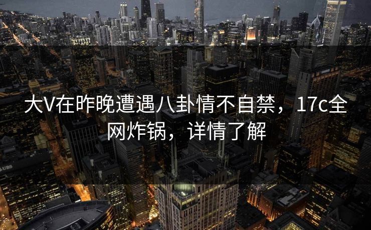 大V在昨晚遭遇八卦情不自禁，17c全网炸锅，详情了解